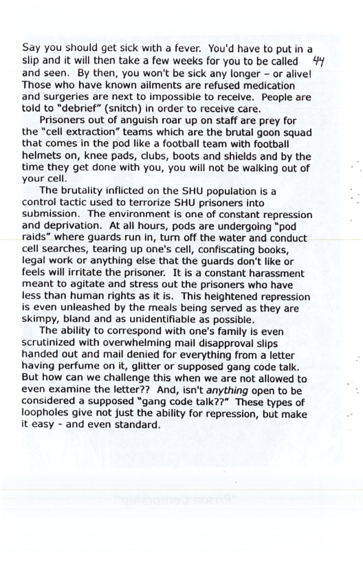 Say you should get sick with a fever. You’d have to put in a slip and it will then take a few weeks for you to be called 44 and seen. By then, you won’t be sick any longer - or alive! Those who have known ailments are refused medication and surgeries are next to impossible to receive. People are told to “debrief” (snitch) i order to receive care.  Prisoners out of anguish roar up on staff are prey for the “cell extraction” teams which are the brutal goon squad that comes in the pod like a football team with football helmets on, knee pads, clubs, boots and shields and by the time they get done with you, you will not be walking out of your cell.  The brutality inflicted on the SHU population is a control tactic used to terrorize SHU prisoners into submission. The environment is one of constant repression and deprivation. At all hours, pods are undergoing “pod raids” where guards run in, turn off the water and conduct cell searches, tearing up one’s cell, confiscating books, legal work or anything else that the guards don’t like or feels will irritate the prisoner. It is a constant harassment meant to agitate and stress out the prisoners who have less than human rights as it is. This heightened repression is even unleashed by the meals being served as they are skimpy, bland and as unidentifiable as possible.  The ability to correspond with one’s family is even scrutinized with overwhelming mail disapproval slips handed out and mail denied for everything from a letter having perfume on it, glitter or supposed gang code talk. But how can we challenge this when we are not allowed to even examine the letter?? And, isn’t anything open to be considered a supposed “gang code talk??” These types of loopholes give not just the ability for repression, but make it easy - and even standard. 